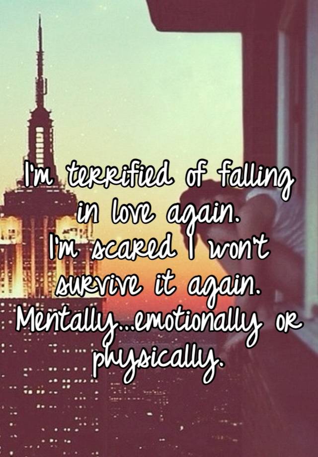 I’m terrified of falling in love again. 
I’m scared I won’t survive it again. 
Mentally…emotionally or physically. 