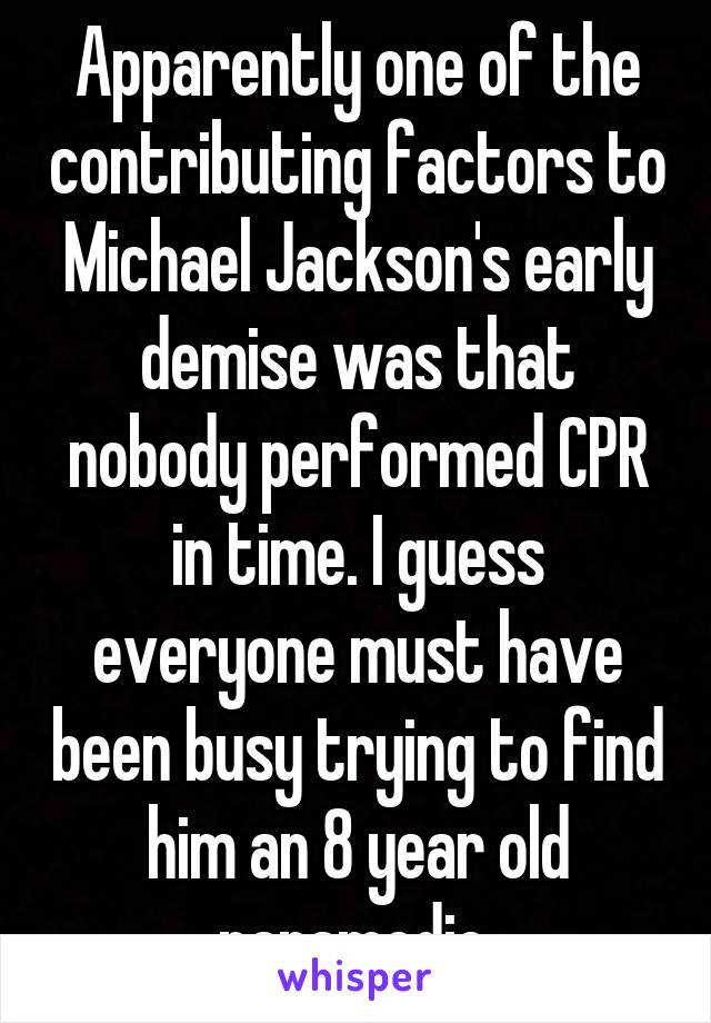 Apparently one of the contributing factors to Michael Jackson's early demise was that nobody performed CPR in time. I guess everyone must have been busy trying to find him an 8 year old paramedic.