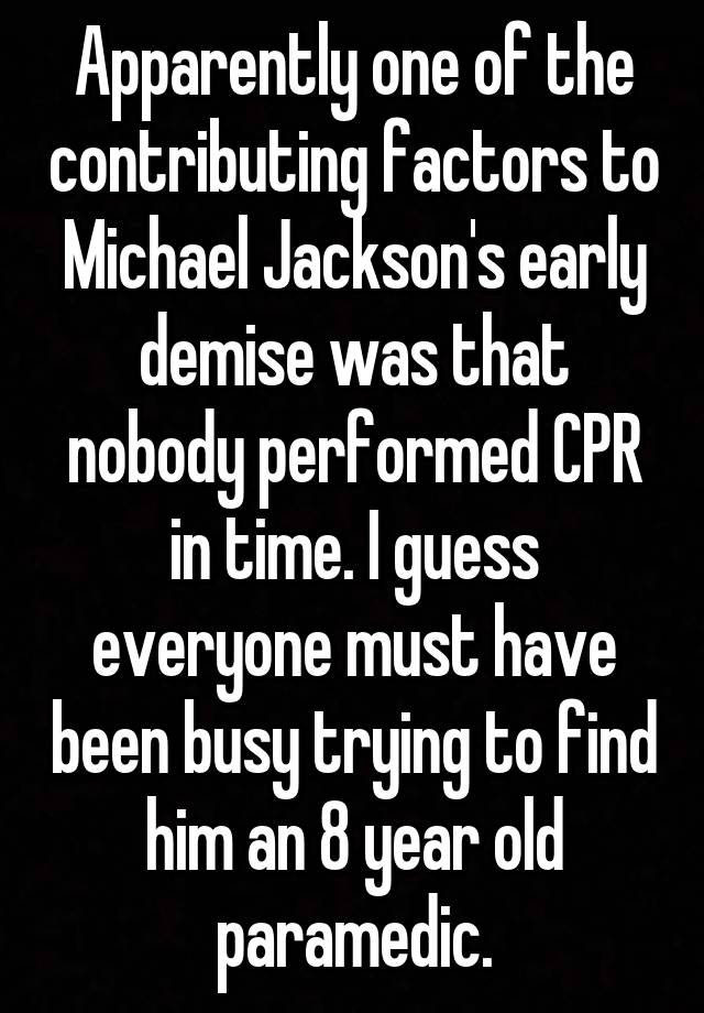 Apparently one of the contributing factors to Michael Jackson's early demise was that nobody performed CPR in time. I guess everyone must have been busy trying to find him an 8 year old paramedic.