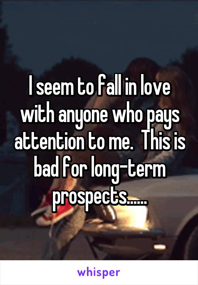 I seem to fall in love with anyone who pays attention to me.  This is bad for long-term prospects......