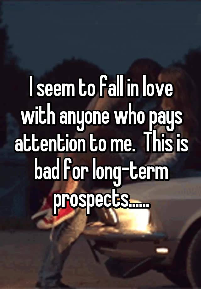 I seem to fall in love with anyone who pays attention to me.  This is bad for long-term prospects......