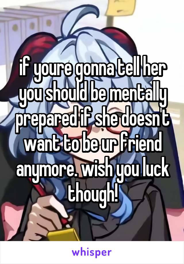 if youre gonna tell her you should be mentally prepared if she doesn't want to be ur friend anymore. wish you luck though!