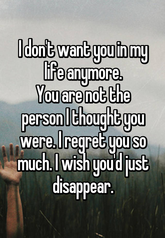 I don't want you in my life anymore.
You are not the person I thought you were. I regret you so much. I wish you'd just disappear.