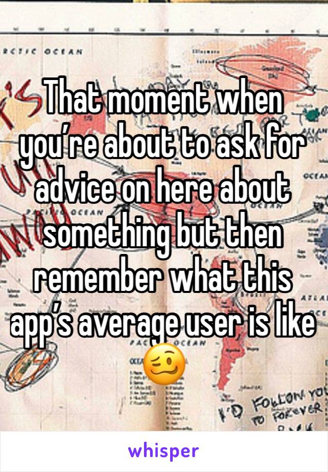 That moment when you’re about to ask for advice on here about something but then remember what this app’s average user is like 🥴