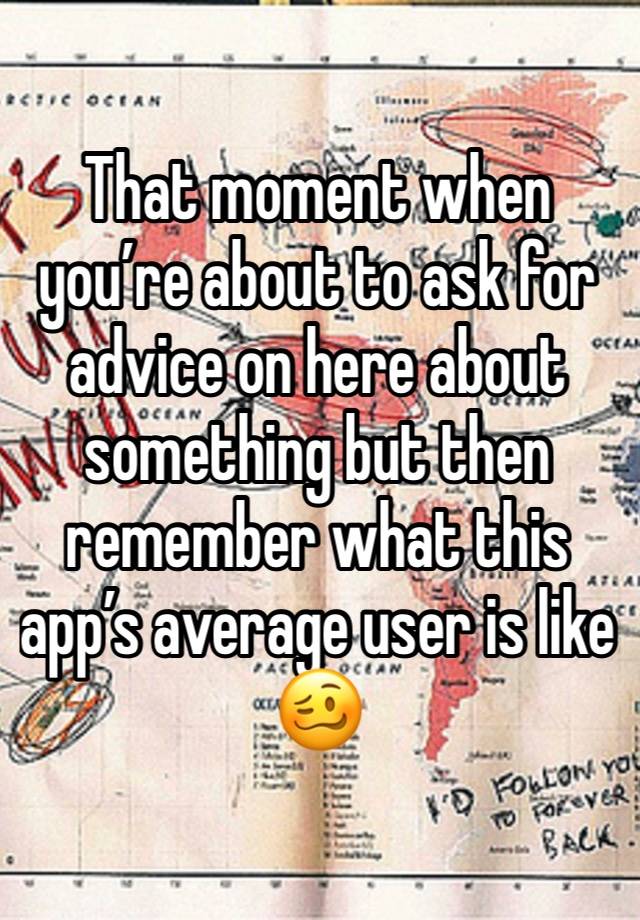 That moment when you’re about to ask for advice on here about something but then remember what this app’s average user is like 🥴