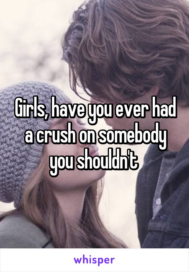 Girls, have you ever had a crush on somebody you shouldn't 