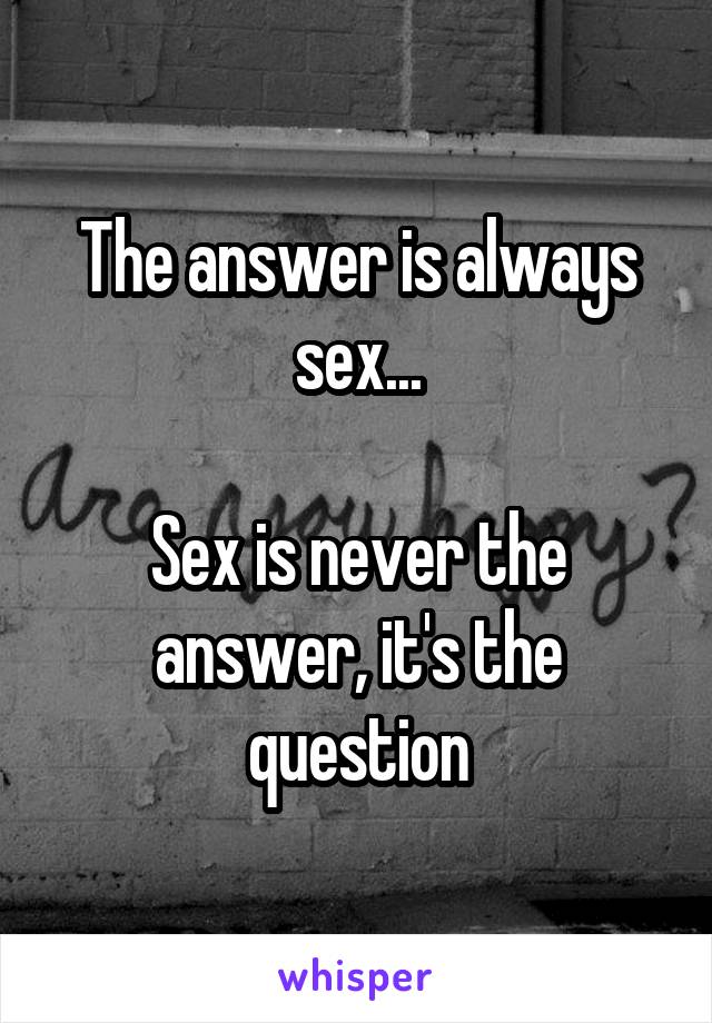 The answer is always sex...

Sex is never the answer, it's the question