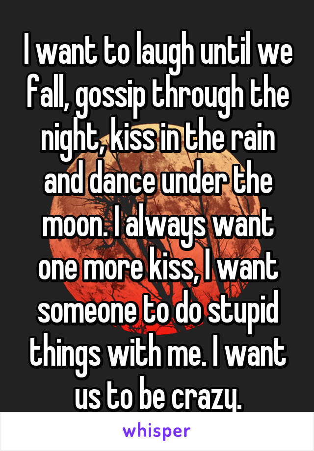 I want to laugh until we fall, gossip through the night, kiss in the rain and dance under the moon. I always want one more kiss, I want someone to do stupid things with me. I want us to be crazy.