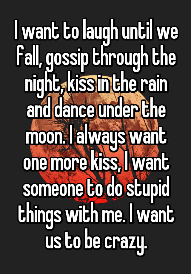 I want to laugh until we fall, gossip through the night, kiss in the rain and dance under the moon. I always want one more kiss, I want someone to do stupid things with me. I want us to be crazy.