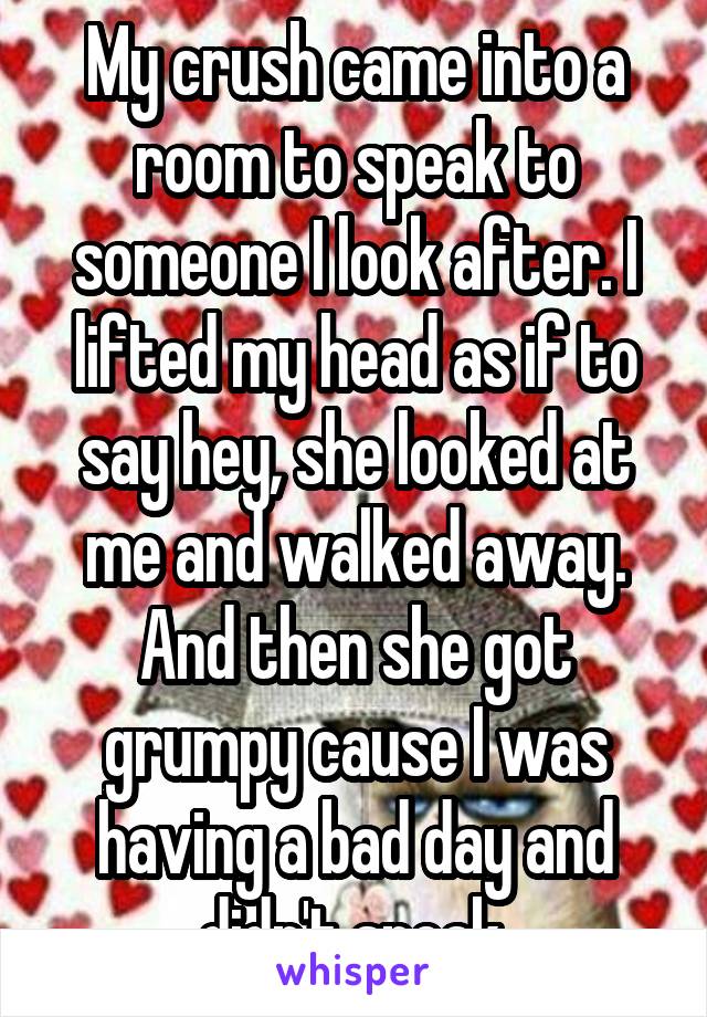 My crush came into a room to speak to someone I look after. I lifted my head as if to say hey, she looked at me and walked away. And then she got grumpy cause I was having a bad day and didn't speak.