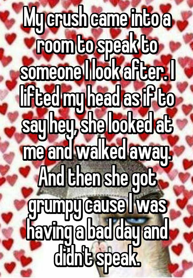 My crush came into a room to speak to someone I look after. I lifted my head as if to say hey, she looked at me and walked away. And then she got grumpy cause I was having a bad day and didn't speak.