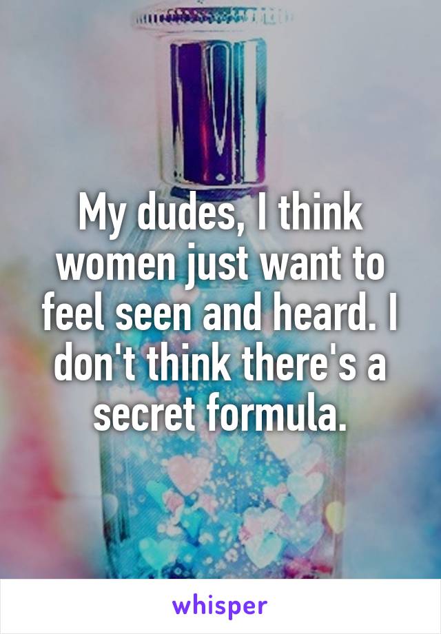 My dudes, I think women just want to feel seen and heard. I don't think there's a secret formula.