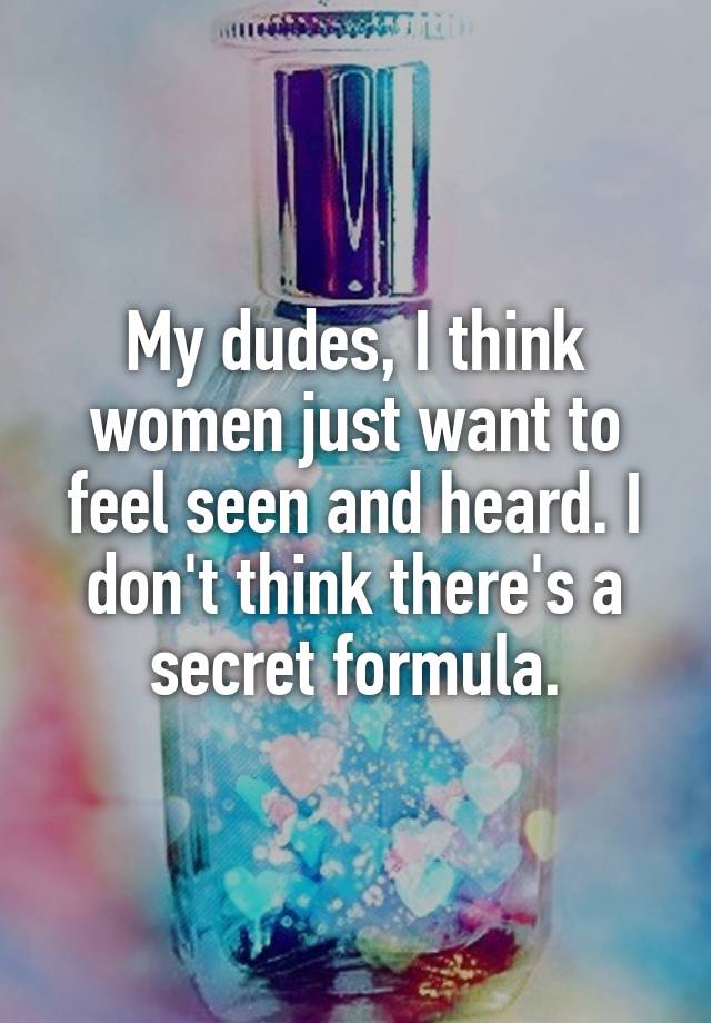 My dudes, I think women just want to feel seen and heard. I don't think there's a secret formula.