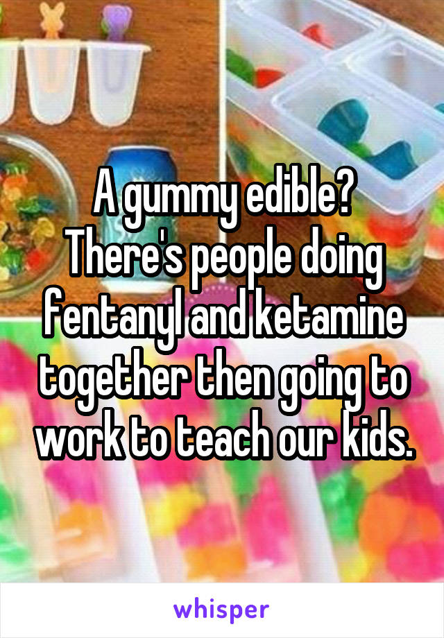 A gummy edible? There's people doing fentanyl and ketamine together then going to work to teach our kids.