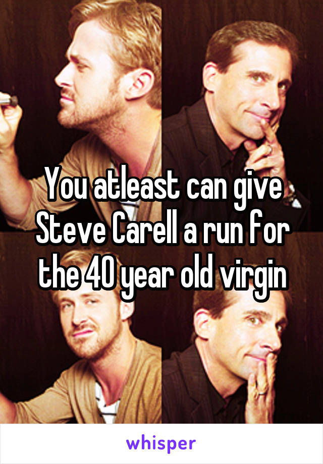 You atleast can give Steve Carell a run for the 40 year old virgin