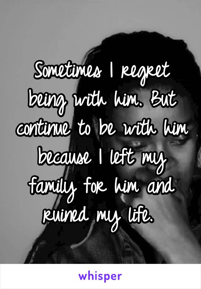 Sometimes I regret being with him. But continue to be with him because I left my family for him and ruined my life. 