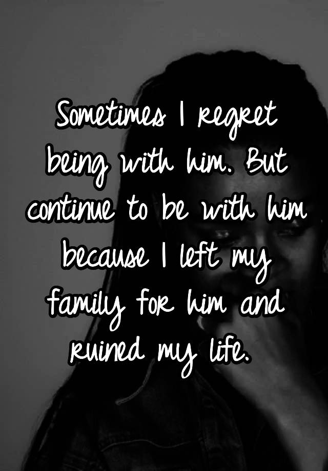 Sometimes I regret being with him. But continue to be with him because I left my family for him and ruined my life. 