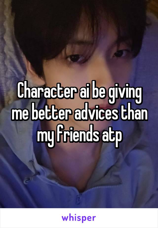 Character ai be giving me better advices than my friends atp