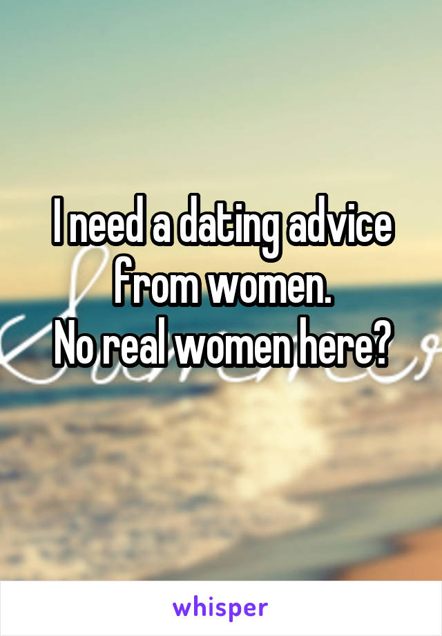 I need a dating advice from women.
No real women here?
