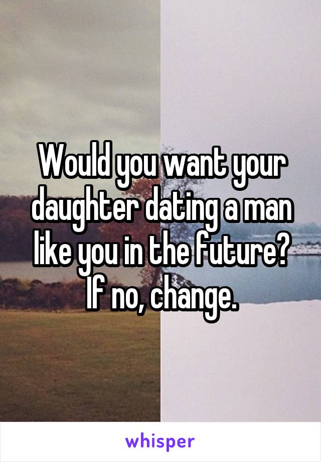 Would you want your daughter dating a man like you in the future? If no, change.