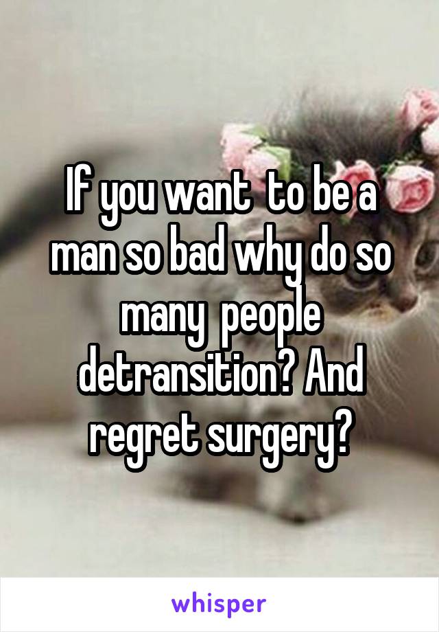 If you want  to be a man so bad why do so many  people detransition? And regret surgery?