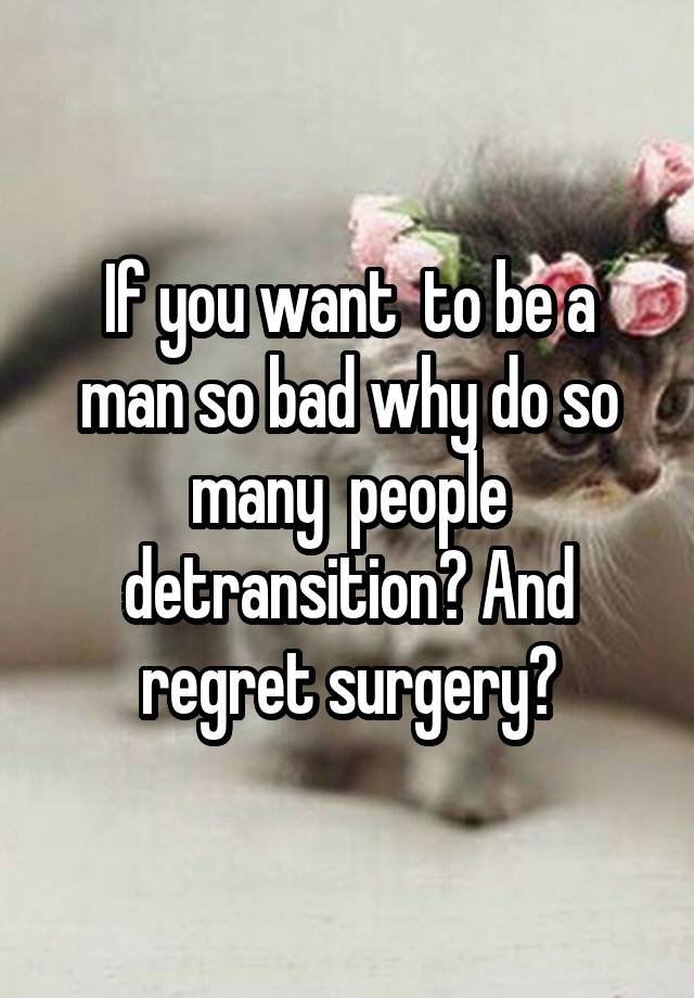 If you want  to be a man so bad why do so many  people detransition? And regret surgery?