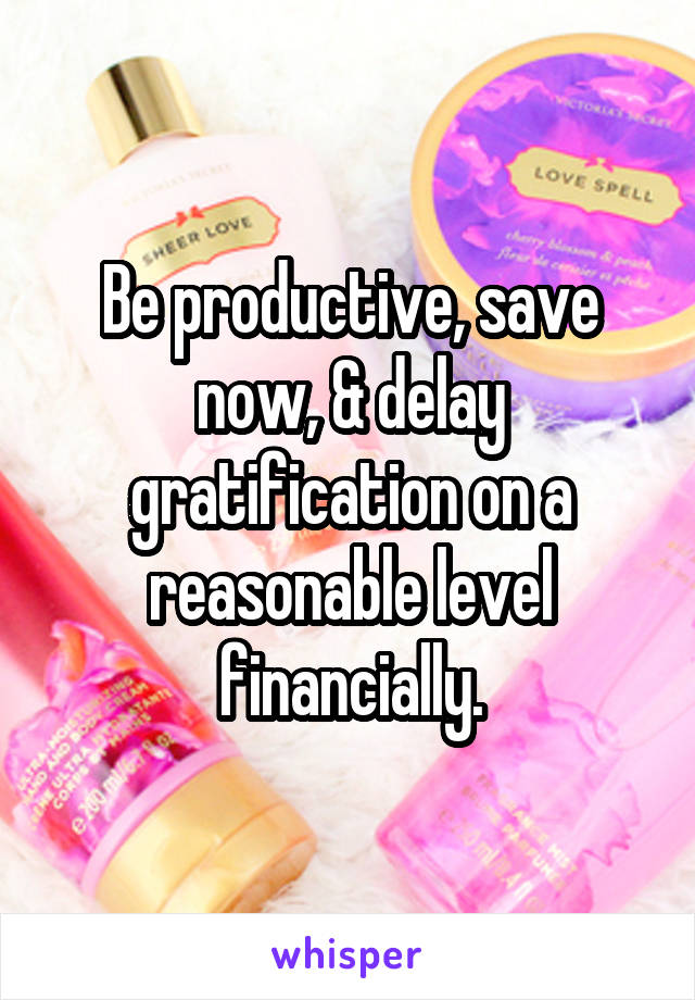 Be productive, save now, & delay gratification on a reasonable level financially.