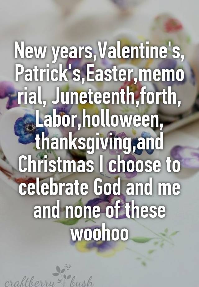 New years,Valentine's, Patrick's,Easter,memorial, Juneteenth,forth, Labor,holloween, thanksgiving,and Christmas I choose to celebrate God and me and none of these woohoo