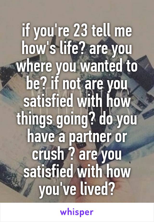 if you're 23 tell me how's life? are you where you wanted to be? if not are you satisfied with how things going? do you have a partner or crush ? are you satisfied with how you've lived?