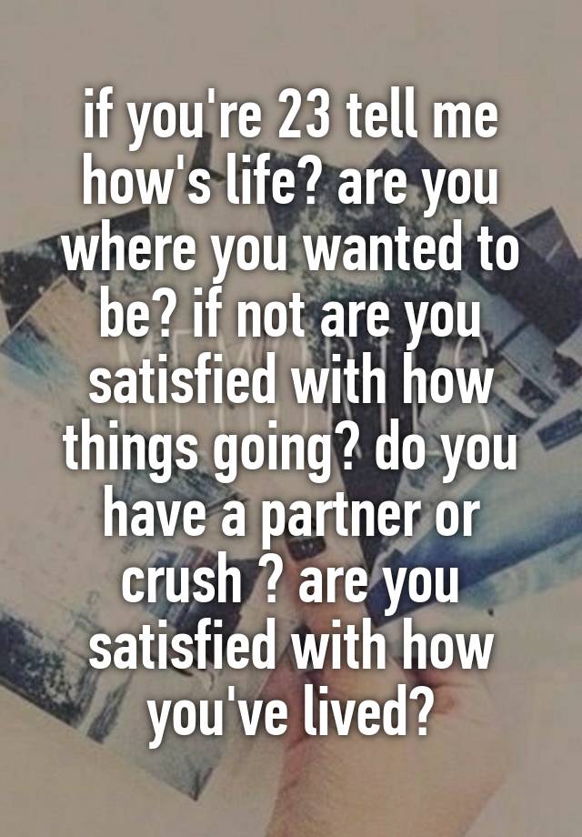 if you're 23 tell me how's life? are you where you wanted to be? if not are you satisfied with how things going? do you have a partner or crush ? are you satisfied with how you've lived?