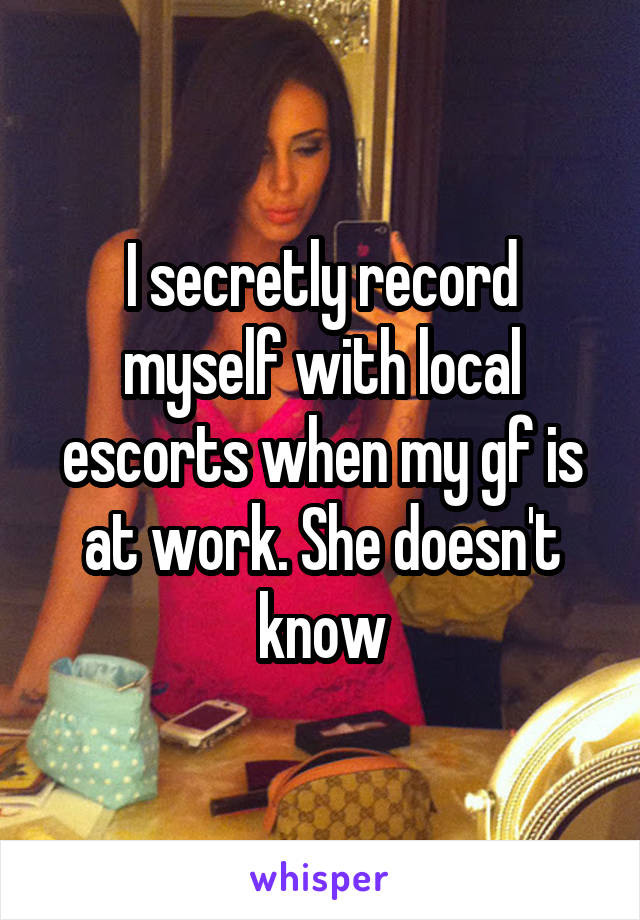 I secretly record myself with local escorts when my gf is at work. She doesn't know