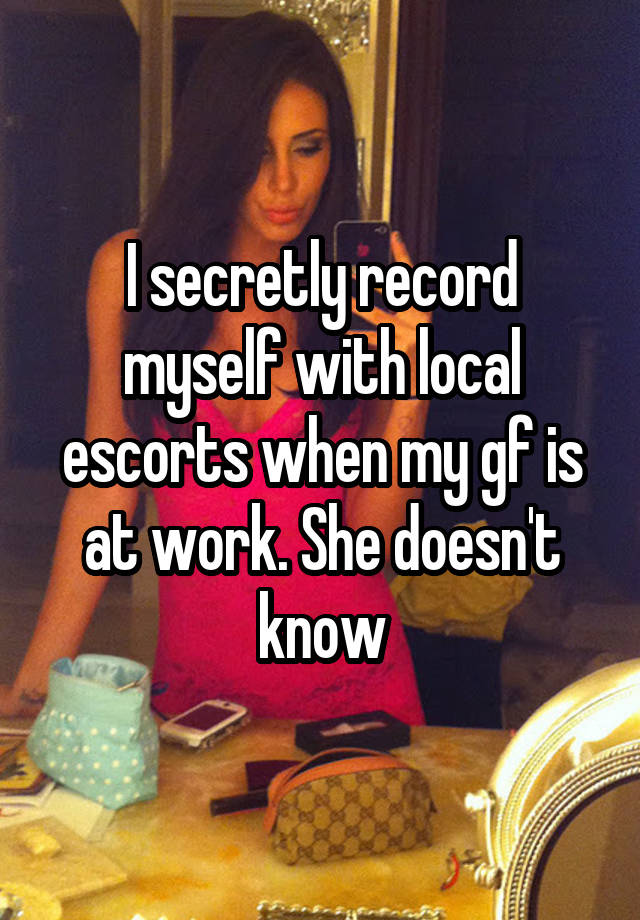 I secretly record myself with local escorts when my gf is at work. She doesn't know