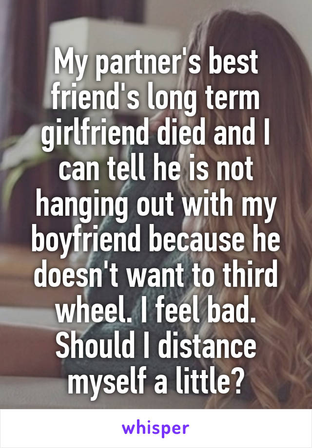 My partner's best friend's long term girlfriend died and I can tell he is not hanging out with my boyfriend because he doesn't want to third wheel. I feel bad. Should I distance myself a little?