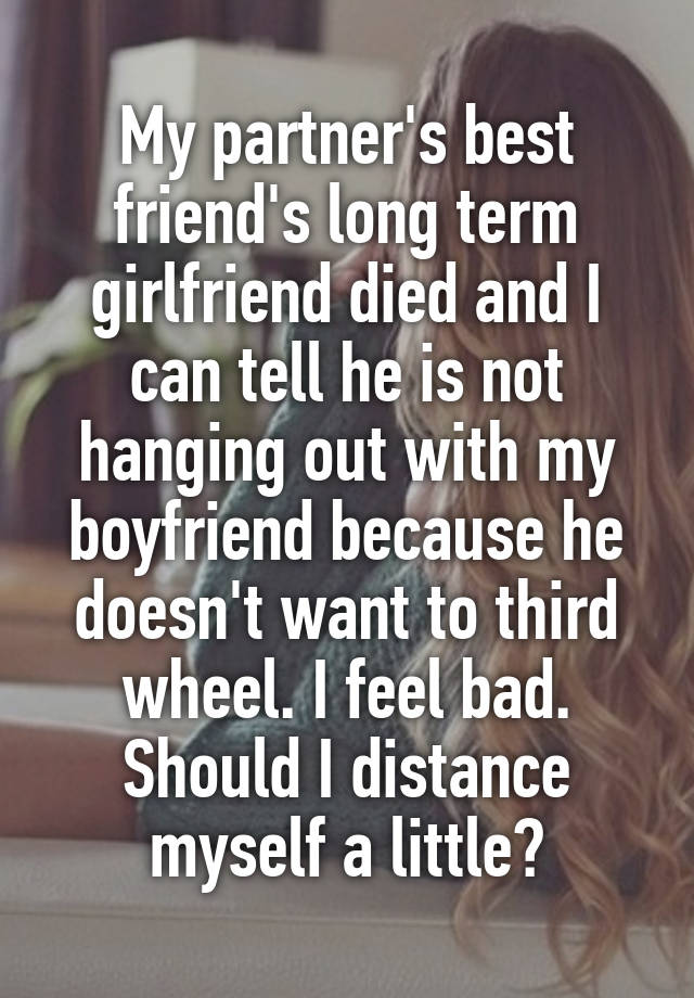 My partner's best friend's long term girlfriend died and I can tell he is not hanging out with my boyfriend because he doesn't want to third wheel. I feel bad. Should I distance myself a little?