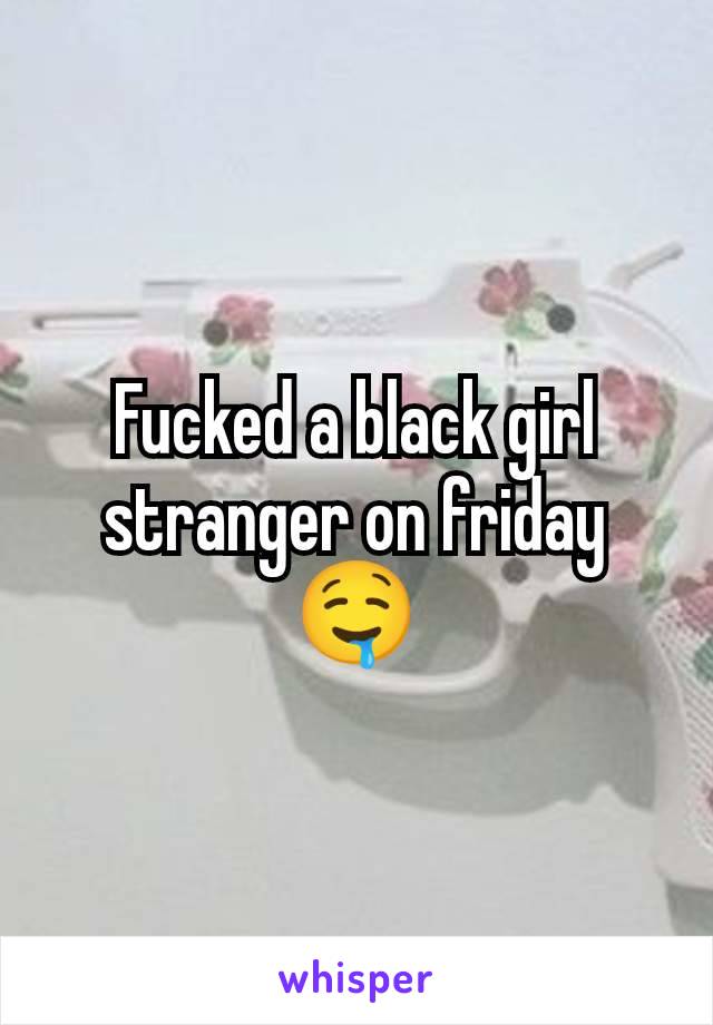 Fucked a black girl stranger on friday 🤤