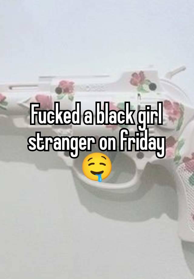 Fucked a black girl stranger on friday 🤤