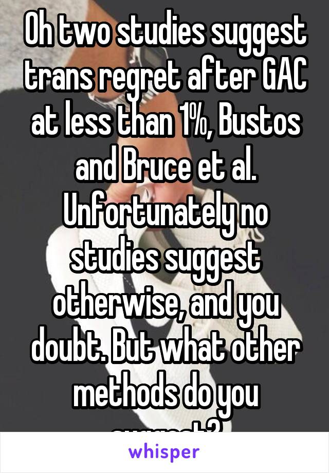 Oh two studies suggest trans regret after GAC at less than 1%, Bustos and Bruce et al. Unfortunately no studies suggest otherwise, and you doubt. But what other methods do you suggest?