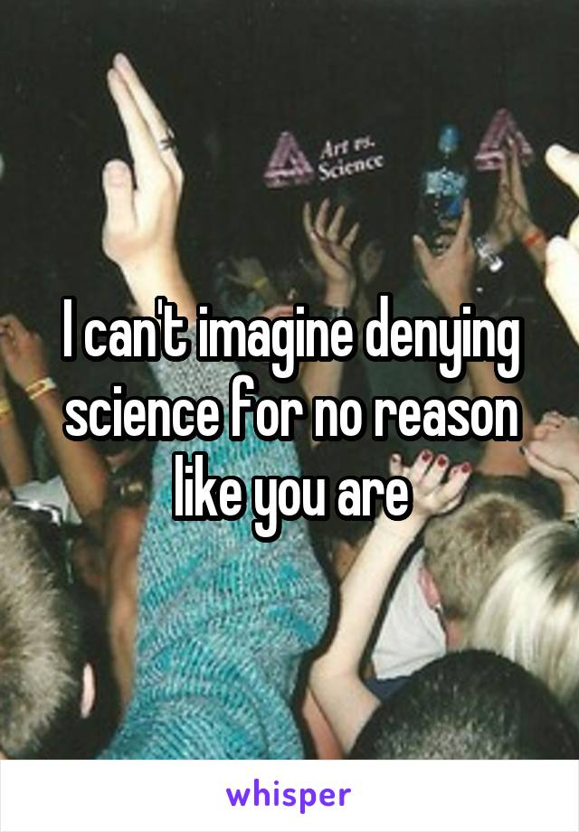 I can't imagine denying science for no reason like you are