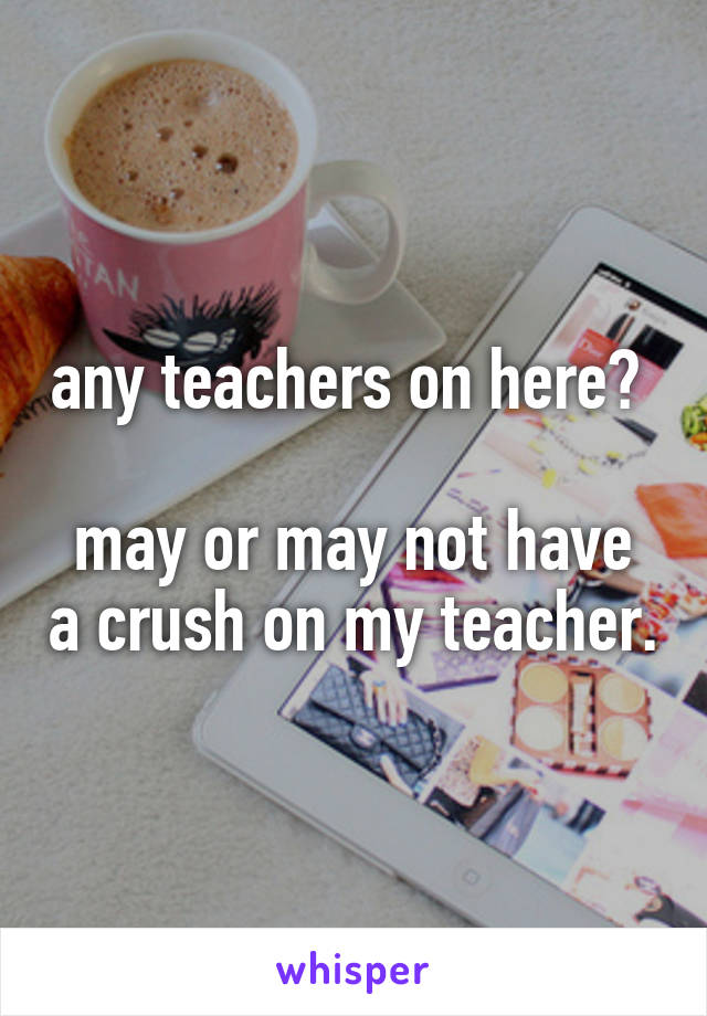 any teachers on here? 

may or may not have a crush on my teacher.