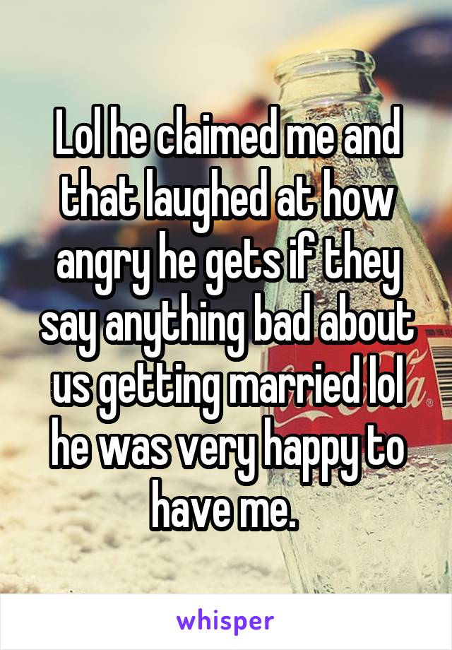 Lol he claimed me and that laughed at how angry he gets if they say anything bad about us getting married lol he was very happy to have me. 