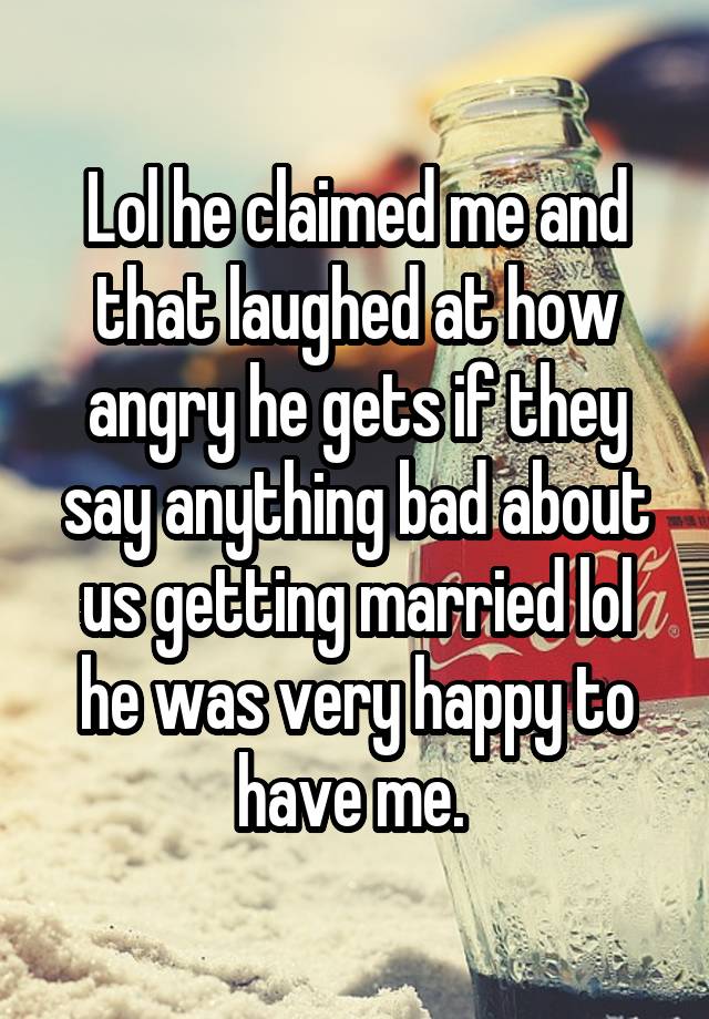 Lol he claimed me and that laughed at how angry he gets if they say anything bad about us getting married lol he was very happy to have me. 