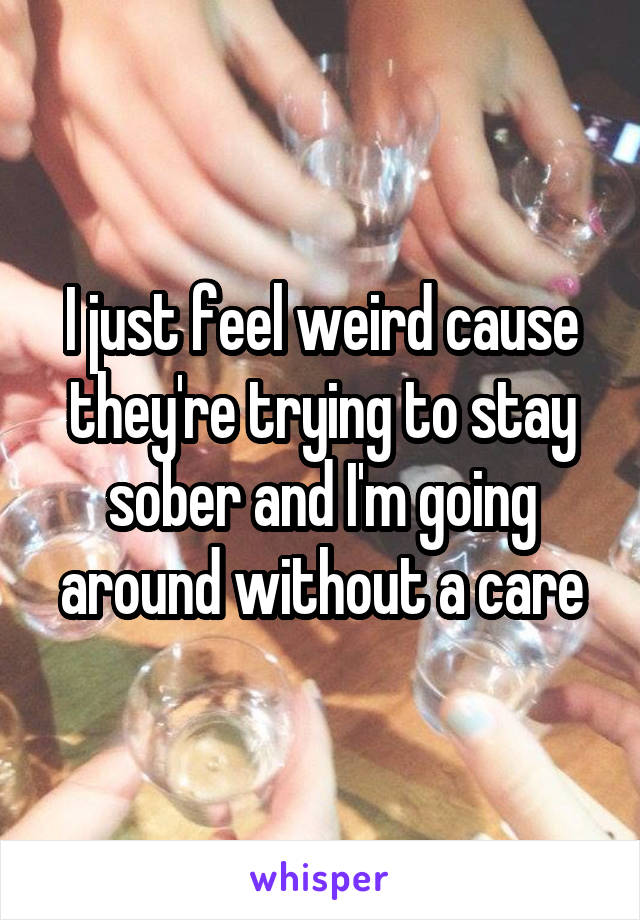 I just feel weird cause they're trying to stay sober and I'm going around without a care