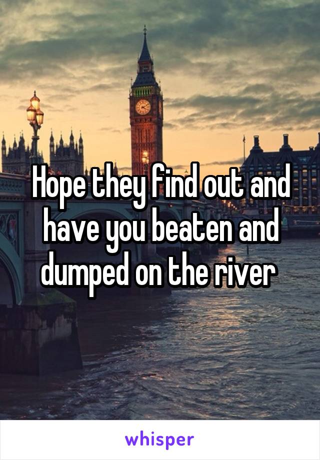 Hope they find out and have you beaten and dumped on the river 