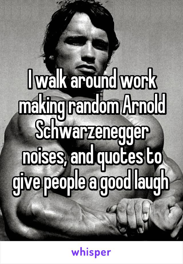 I walk around work making random Arnold Schwarzenegger noises, and quotes to give people a good laugh 