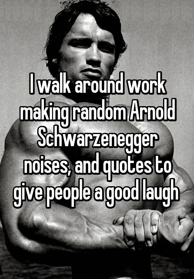 I walk around work making random Arnold Schwarzenegger noises, and quotes to give people a good laugh 