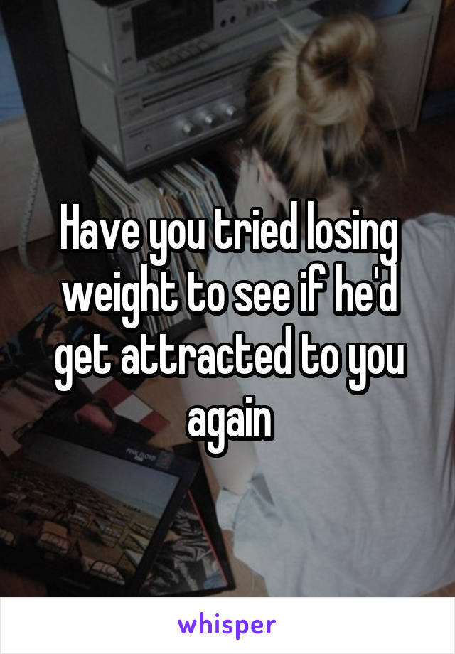 Have you tried losing weight to see if he'd get attracted to you again