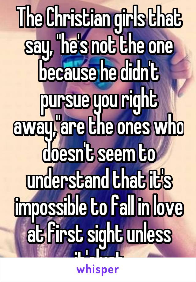 The Christian girls that say, "he's not the one because he didn't pursue you right away,"are the ones who doesn't seem to understand that it's impossible to fall in love at first sight unless it'slust