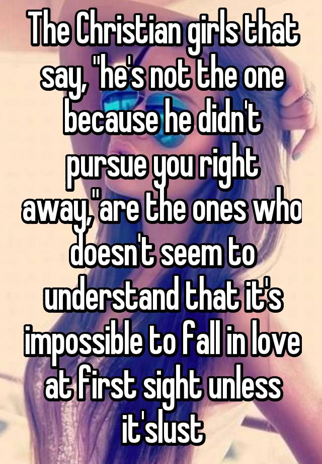 The Christian girls that say, "he's not the one because he didn't pursue you right away,"are the ones who doesn't seem to understand that it's impossible to fall in love at first sight unless it'slust