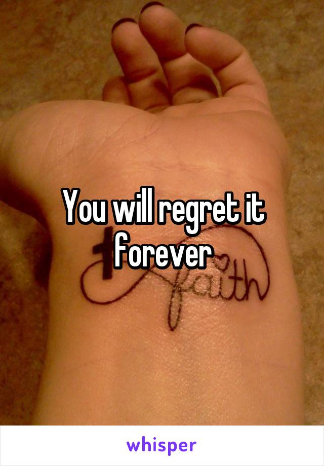 You will regret it forever