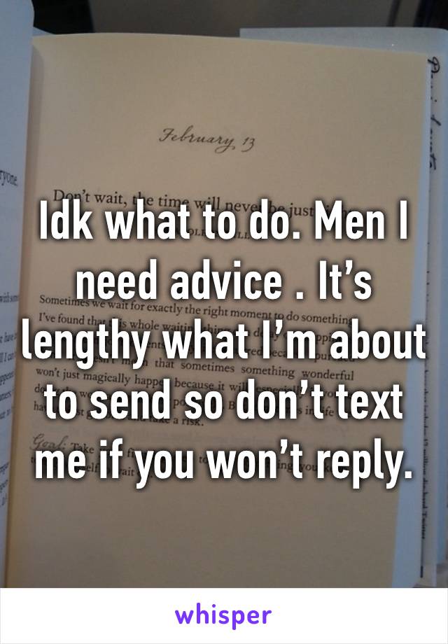 Idk what to do. Men I need advice . It’s lengthy what I’m about to send so don’t text me if you won’t reply.